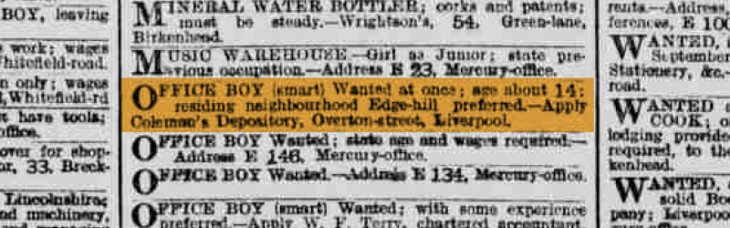 OFFICE BOY (smart) Wanted at once; age about 14: residing neighbourhood Edge-Hill preferred – Apply Coleman’s Depository, Overton-street, Liverpool.